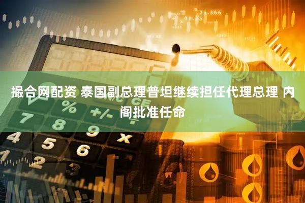 撮合网配资 泰国副总理普坦继续担任代理总理 内阁批准任命