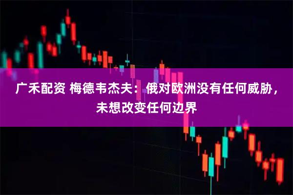 广禾配资 梅德韦杰夫：俄对欧洲没有任何威胁，未想改变任何边界