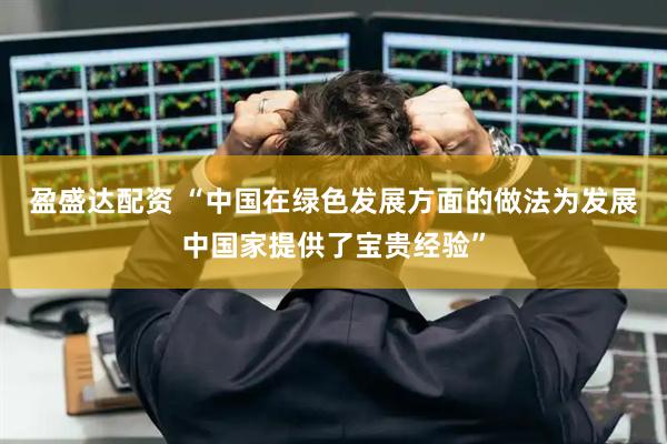 盈盛达配资 “中国在绿色发展方面的做法为发展中国家提供了宝贵经验”