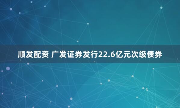 顺发配资 广发证券发行22.6亿元次级债券