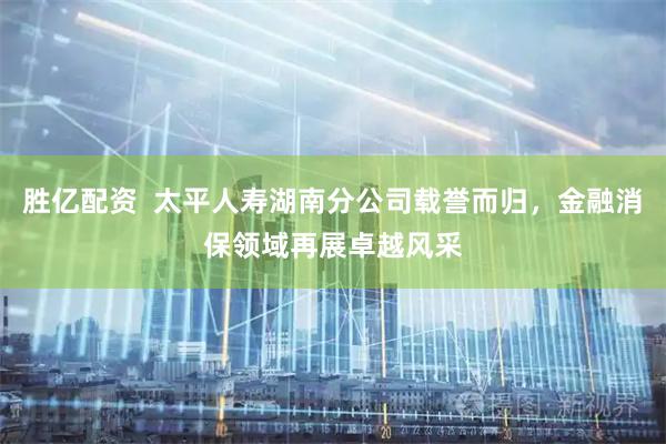 胜亿配资  太平人寿湖南分公司载誉而归，金融消保领域再展卓越风采