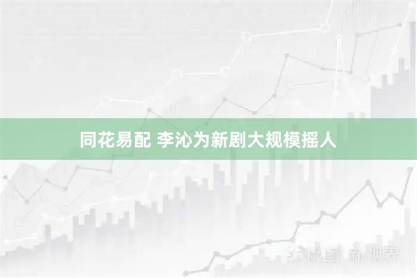 同花易配 李沁为新剧大规模摇人