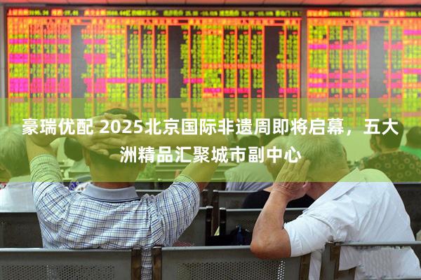 豪瑞优配 2025北京国际非遗周即将启幕，五大洲精品汇聚城市副中心