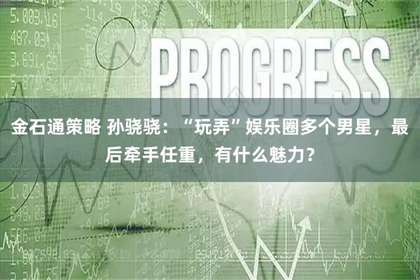 金石通策略 孙骁骁：“玩弄”娱乐圈多个男星，最后牵手任重，有什么魅力？
