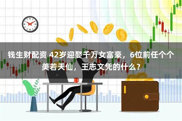 钱生财配资 42岁迎娶千万女富豪，6位前任个个美若天仙，王志文凭的什么？
