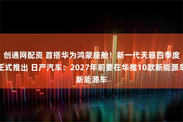 创通网配资 首搭华为鸿蒙座舱！新一代天籁四季度正式推出 日产汽车：2027年前要在华推10款新能源车