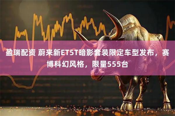 盈瑞配资 蔚来新ET5T暗影套装限定车型发布，赛博科幻风格，限量555台