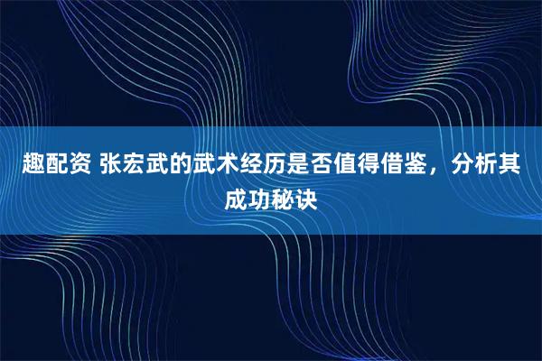 趣配资 张宏武的武术经历是否值得借鉴，分析其成功秘诀