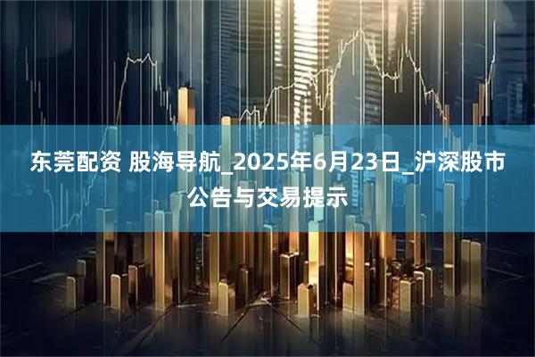 东莞配资 股海导航_2025年6月23日_沪深股市公告与交易提示