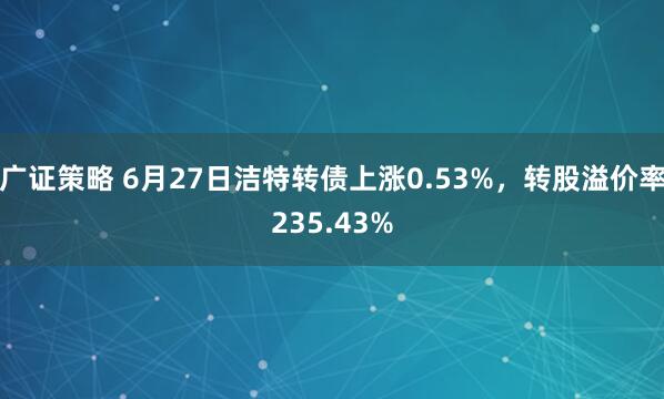 广证策略 6月27日洁特转债上涨0.53%，转股溢价率235.43%