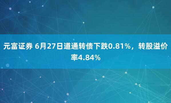 元富证券 6月27日道通转债下跌0.81%，转股溢价率4.84%