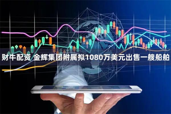 财牛配资 金辉集团附属拟1080万美元出售一艘船舶