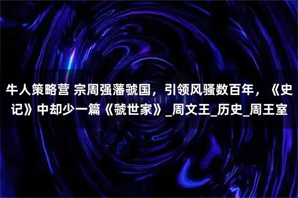 牛人策略营 宗周强藩虢国，引领风骚数百年，《史记》中却少一篇《虢世家》_周文王_历史_周王室