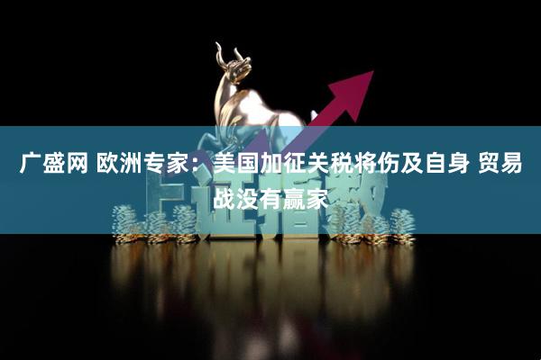广盛网 欧洲专家：美国加征关税将伤及自身 贸易战没有赢家
