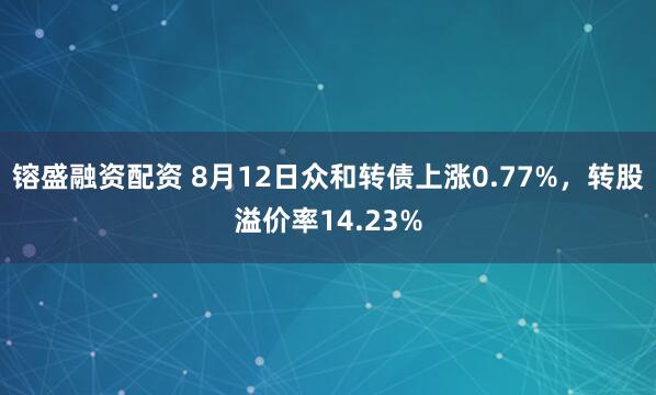 镕盛融资配资 8月12日众和转债上涨0.77%，转股溢价率14.23%