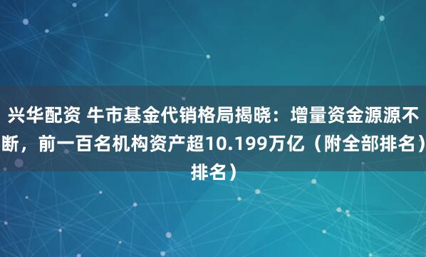 兴华配资 牛市基金代销格局揭晓：增量资金源源不断，前一百名机构资产超10.199万亿（附全部排名）